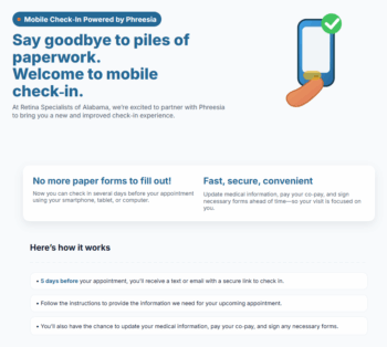 Say goodbye to piles of paperwork. Welcome to mobile check-in. At Retina Specialists of Alabama, we're excited to partner with Phreesia to bring you a new and improved check-in experience. Here's how it works: 5 days before your appointment, you'll receive a text or email with a secure link to check in. Follow the instructions to provide the information we need for your upcoming appointment. You'll also have the chance to update your medical information, pay your co-pay, and sign any necessary forms.