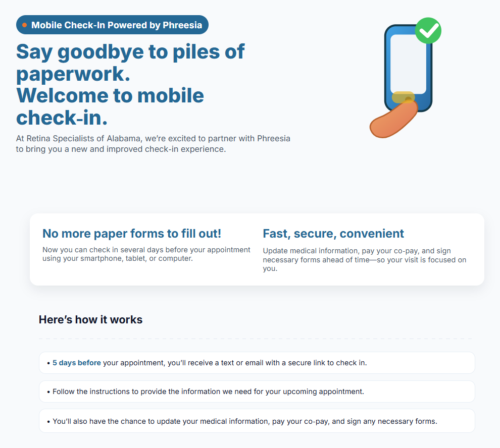 Say goodbye to piles of paperwork. Welcome to mobile check-in. At Retina Specialists of Alabama, we're excited to partner with Phreesia to bring you a new and improved check-in experience. Here's how it works: 5 days before your appointment, you'll receive a text or email with a secure link to check in. Follow the instructions to provide the information we need for your upcoming appointment. You'll also have the chance to update your medical information, pay your co-pay, and sign any necessary forms.